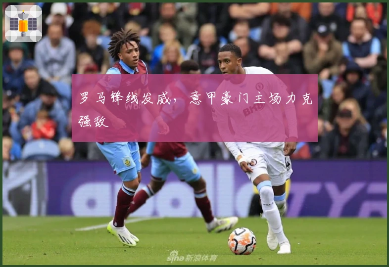 罗马锋线发威，意甲豪门主场力克强敌