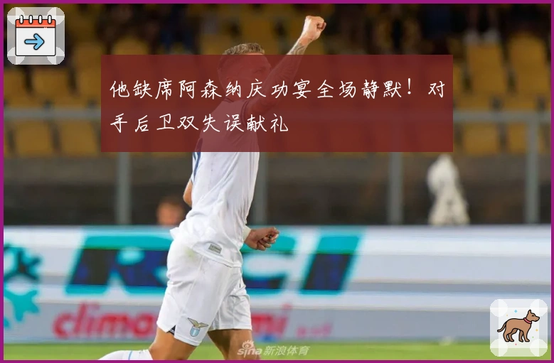 他缺席阿森纳庆功宴全场静默！对手后卫双失误献礼