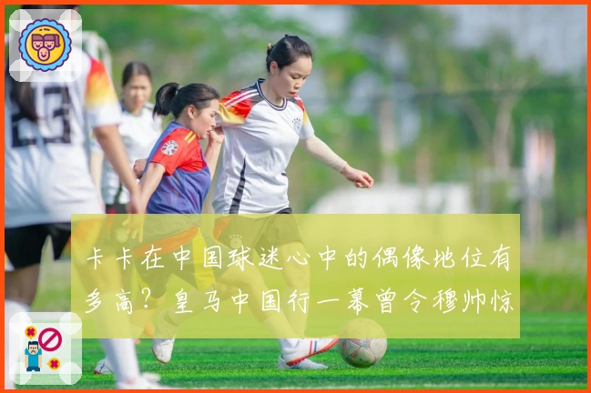 卡卡在中国球迷心中的偶像地位有多高？皇马中国行一幕曾令穆帅惊讶