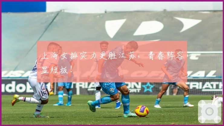 上海女排实力更胜江苏，青春阵容显短板！