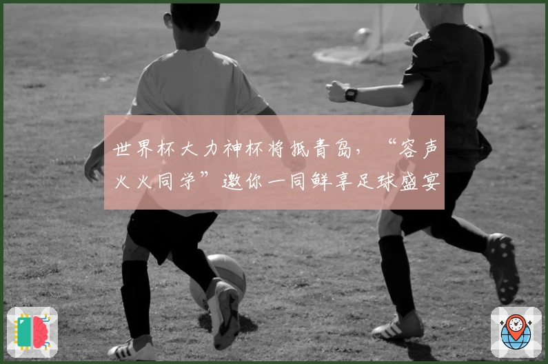 世界杯大力神杯将抵青岛，“容声火火同学”邀你一同鲜享足球盛宴！