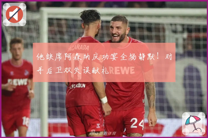 他缺席阿森纳庆功宴全场静默！对手后卫双失误献礼