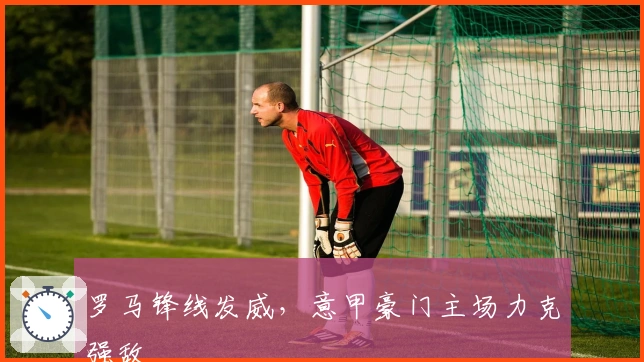 罗马锋线发威，意甲豪门主场力克强敌