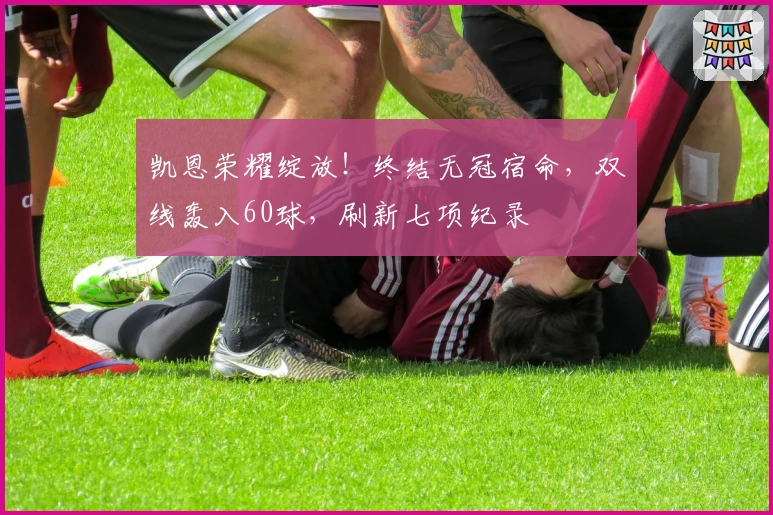 凯恩荣耀绽放！终结无冠宿命，双线轰入60球，刷新七项纪录