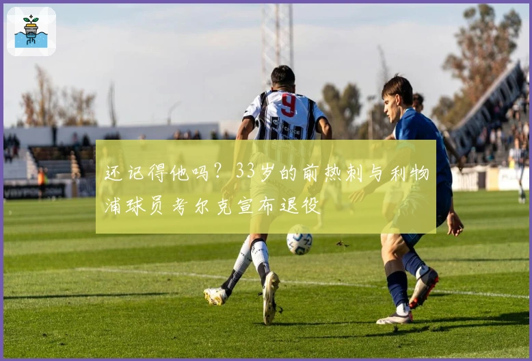 还记得他吗？33岁的前热刺与利物浦球员考尔克宣布退役
