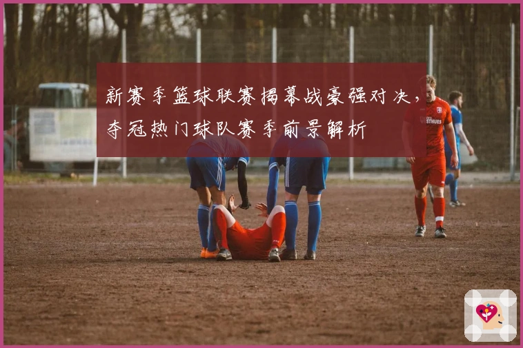 新赛季篮球联赛揭幕战豪强对决，夺冠热门球队赛季前景解析