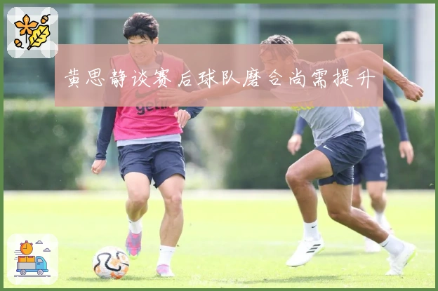 黄思静谈赛后球队磨合尚需提升